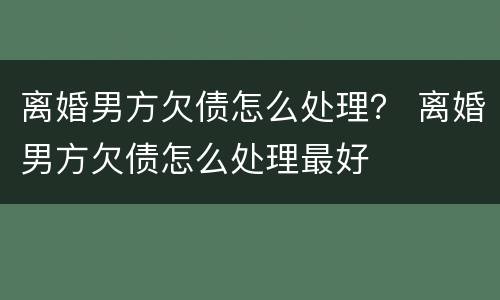 离婚男方欠债怎么处理？ 离婚男方欠债怎么处理最好