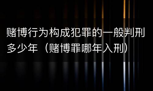 赌博行为构成犯罪的一般判刑多少年（赌博罪哪年入刑）