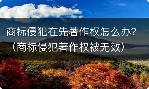 商标侵犯在先著作权怎么办？（商标侵犯著作权被无效）