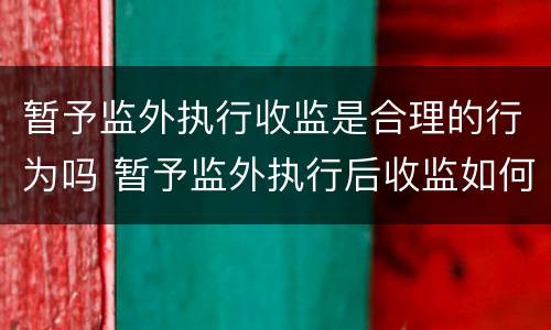 暂予监外执行收监是合理的行为吗 暂予监外执行后收监如何计算刑期