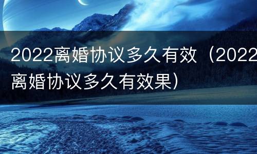 2022离婚协议多久有效（2022离婚协议多久有效果）