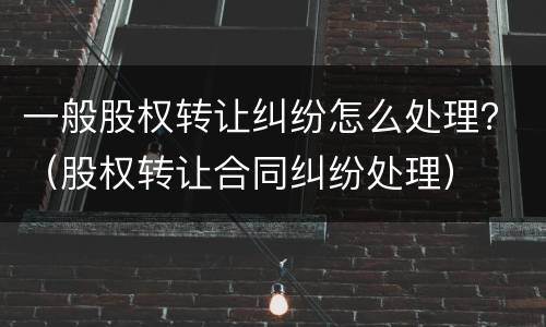 一般股权转让纠纷怎么处理？（股权转让合同纠纷处理）