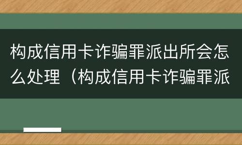 构成信用卡诈骗罪派出所会怎么处理（构成信用卡诈骗罪派出所会怎么处理呢）