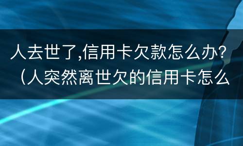 人去世了,信用卡欠款怎么办？（人突然离世欠的信用卡怎么办）