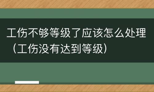 工伤不够等级了应该怎么处理（工伤没有达到等级）