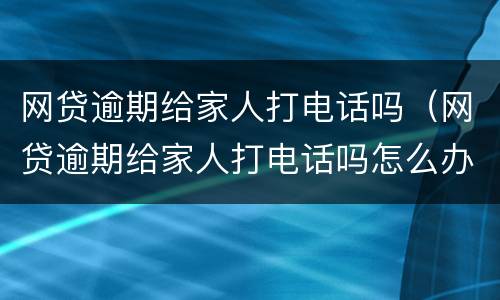 网贷逾期给家人打电话吗（网贷逾期给家人打电话吗怎么办）