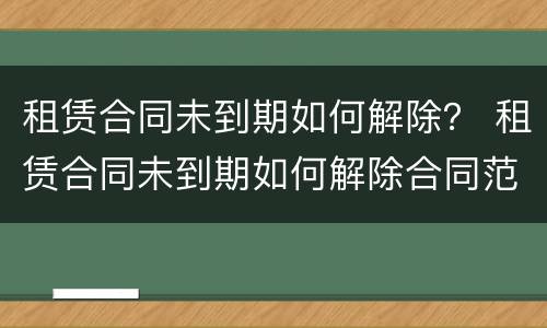 租赁合同未到期如何解除？ 租赁合同未到期如何解除合同范本