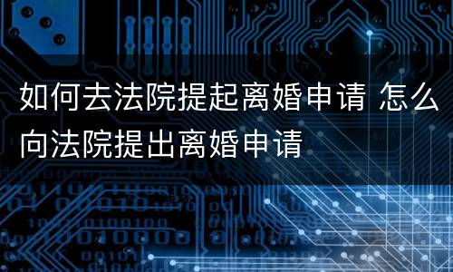 如何去法院提起离婚申请 怎么向法院提出离婚申请