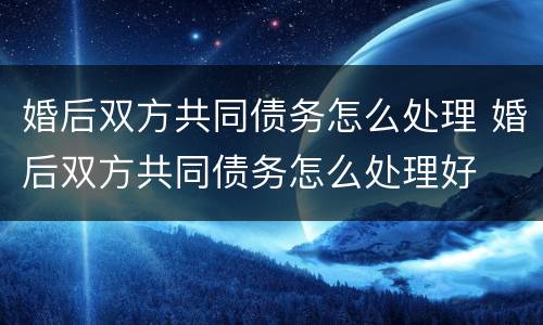 婚后双方共同债务怎么处理 婚后双方共同债务怎么处理好