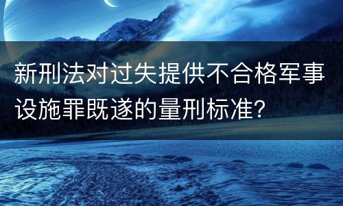 新刑法对过失提供不合格军事设施罪既遂的量刑标准？