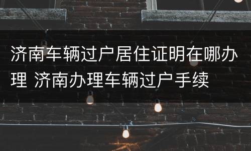济南车辆过户居住证明在哪办理 济南办理车辆过户手续