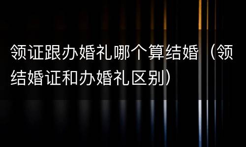 领证跟办婚礼哪个算结婚（领结婚证和办婚礼区别）