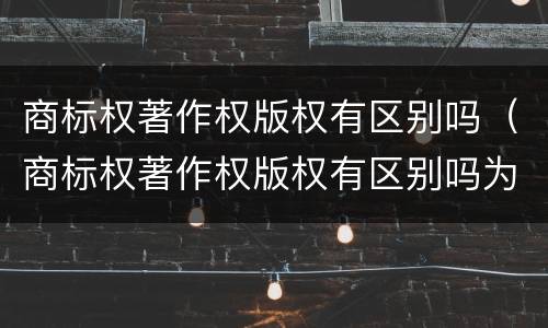 商标权著作权版权有区别吗（商标权著作权版权有区别吗为什么）