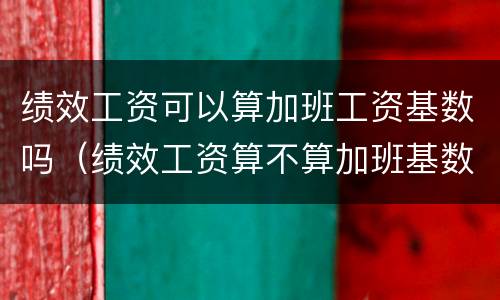绩效工资可以算加班工资基数吗（绩效工资算不算加班基数）