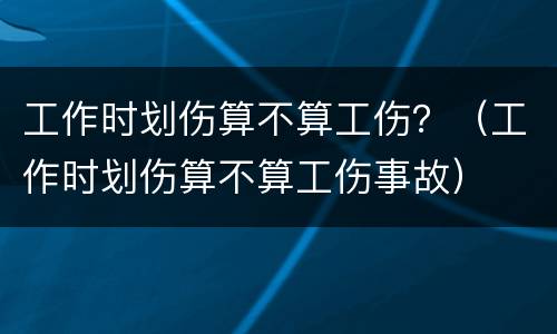 工作时划伤算不算工伤？（工作时划伤算不算工伤事故）