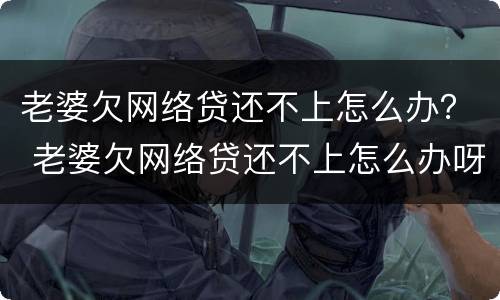 老婆欠网络贷还不上怎么办？ 老婆欠网络贷还不上怎么办呀