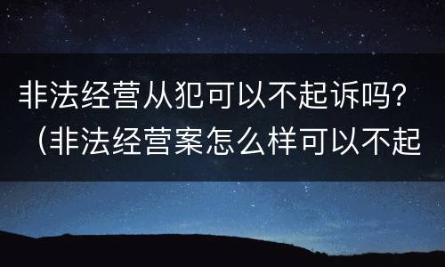 非法经营从犯可以不起诉吗？（非法经营案怎么样可以不起诉）