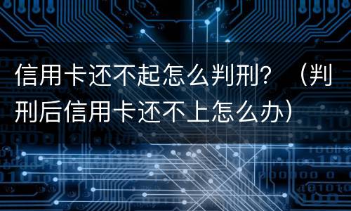 信用卡还不起怎么判刑？（判刑后信用卡还不上怎么办）