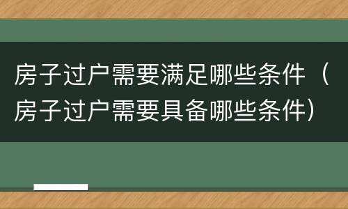 房子过户需要满足哪些条件（房子过户需要具备哪些条件）