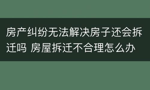 房产纠纷无法解决房子还会拆迁吗 房屋拆迁不合理怎么办