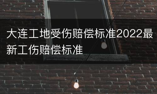 大连工地受伤赔偿标准2022最新工伤赔偿标准