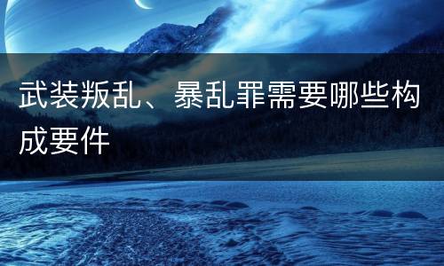 武装叛乱、暴乱罪需要哪些构成要件