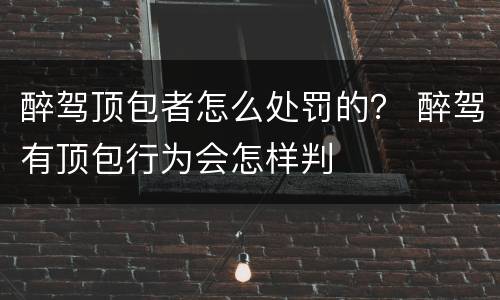 醉驾顶包者怎么处罚的？ 醉驾有顶包行为会怎样判