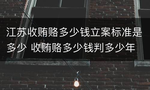 江苏收贿赂多少钱立案标准是多少 收贿赂多少钱判多少年