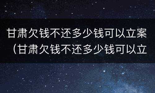 甘肃欠钱不还多少钱可以立案（甘肃欠钱不还多少钱可以立案了）