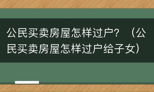 公民买卖房屋怎样过户？（公民买卖房屋怎样过户给子女）