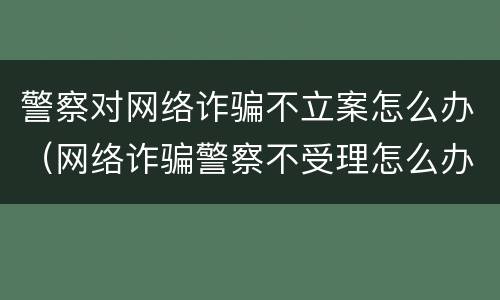 警察对网络诈骗不立案怎么办（网络诈骗警察不受理怎么办）