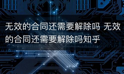 无效的合同还需要解除吗 无效的合同还需要解除吗知乎