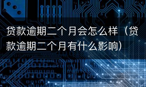 贷款逾期二个月会怎么样（贷款逾期二个月有什么影响）