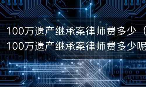 100万遗产继承案律师费多少（100万遗产继承案律师费多少呢）