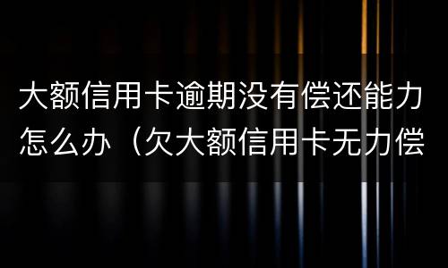 大额信用卡逾期没有偿还能力怎么办（欠大额信用卡无力偿还会怎样）