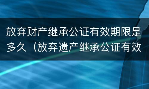 放弃财产继承公证有效期限是多久（放弃遗产继承公证有效期）