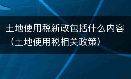 土地使用税新政包括什么内容（土地使用税相关政策）