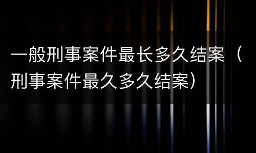 一般刑事案件最长多久结案（刑事案件最久多久结案）