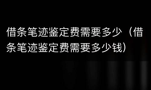 借条笔迹鉴定费需要多少（借条笔迹鉴定费需要多少钱）