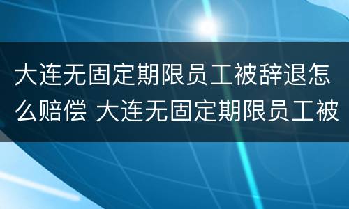 大连无固定期限员工被辞退怎么赔偿 大连无固定期限员工被辞退怎么赔偿的