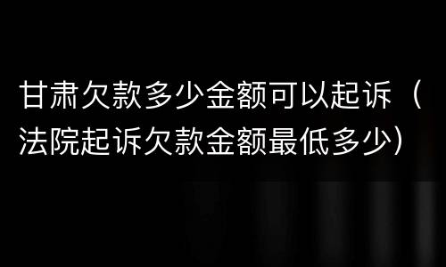 甘肃欠款多少金额可以起诉（法院起诉欠款金额最低多少）