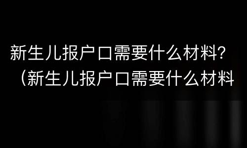 新生儿报户口需要什么材料？（新生儿报户口需要什么材料 江苏）