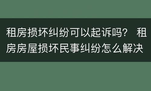 租房损坏纠纷可以起诉吗？ 租房房屋损坏民事纠纷怎么解决