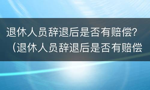 退休人员辞退后是否有赔偿？（退休人员辞退后是否有赔偿标准）