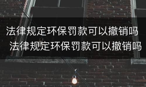 法律规定环保罚款可以撤销吗 法律规定环保罚款可以撤销吗多少钱