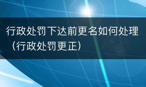 行政处罚下达前更名如何处理（行政处罚更正）