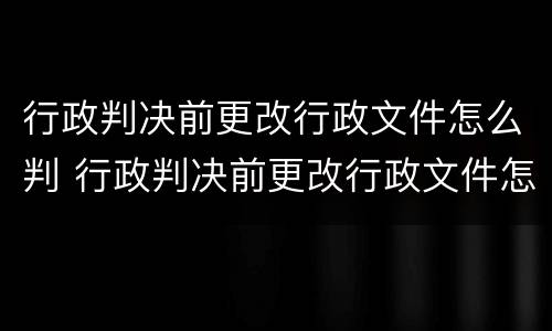 行政判决前更改行政文件怎么判 行政判决前更改行政文件怎么判的