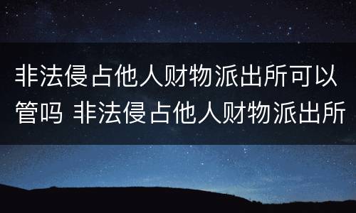 非法侵占他人财物派出所可以管吗 非法侵占他人财物派出所可以管吗知乎