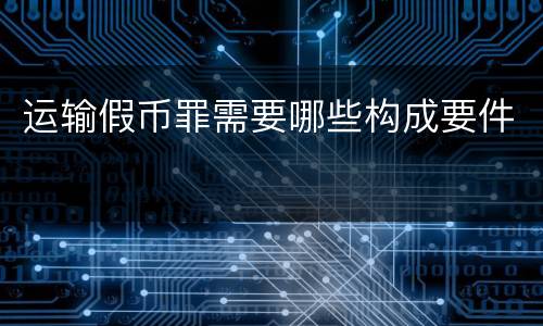 运输假币罪需要哪些构成要件