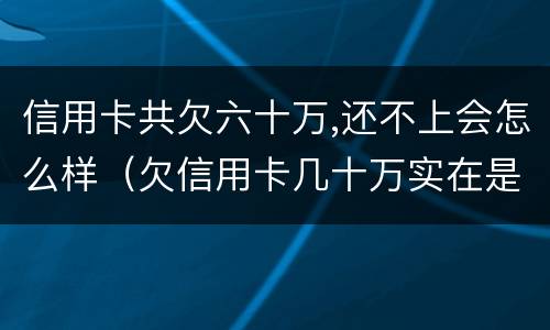 信用卡共欠六十万,还不上会怎么样（欠信用卡几十万实在是还不上,怎么办）